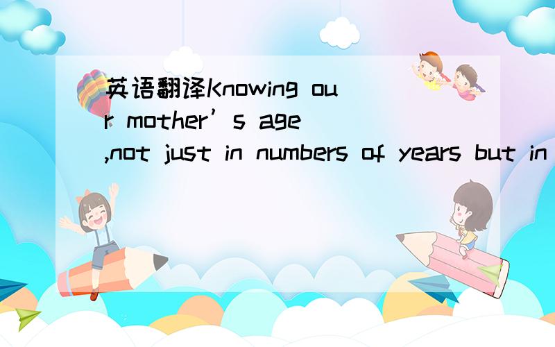 英语翻译Knowing our mother’s age,not just in numbers of years but in terms of her psychological and physical state,often helps us to understand her better.