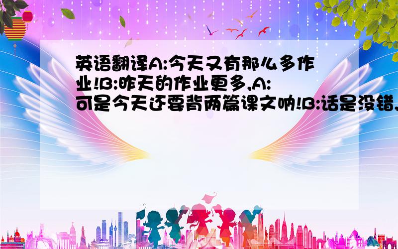 英语翻译A:今天又有那么多作业!B:昨天的作业更多,A:可是今天还要背两篇课文呐!B:话是没错,不过我宁愿背两篇课文也不要像昨天一样抄写两篇课文.A:有道理.申明:我只是问下,并非存心整人.这