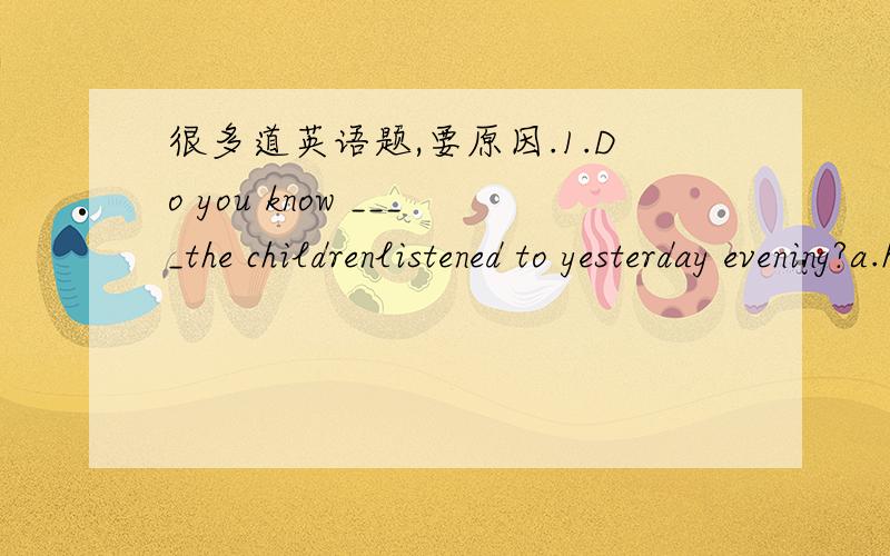 很多道英语题,要原因.1.Do you know ____the childrenlistened to yesterday evening?a.how     b.when       c.what      d.why2.they failed to ____because of a raffic accident this morning.a.arrive    b.arrive in      c.get to     d.reach3.look ou