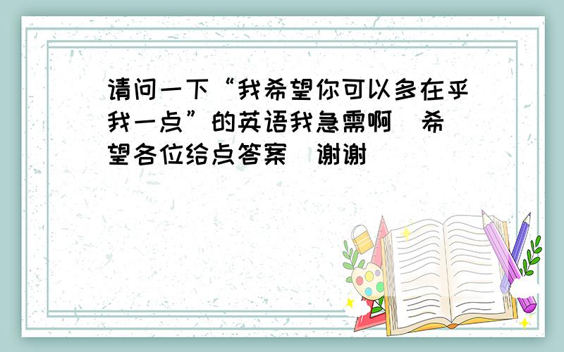 请问一下“我希望你可以多在乎我一点”的英语我急需啊  希望各位给点答案  谢谢