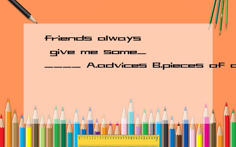 friends always give me some_____ A.advices B.pieces of advices C.advice D.piece of advice