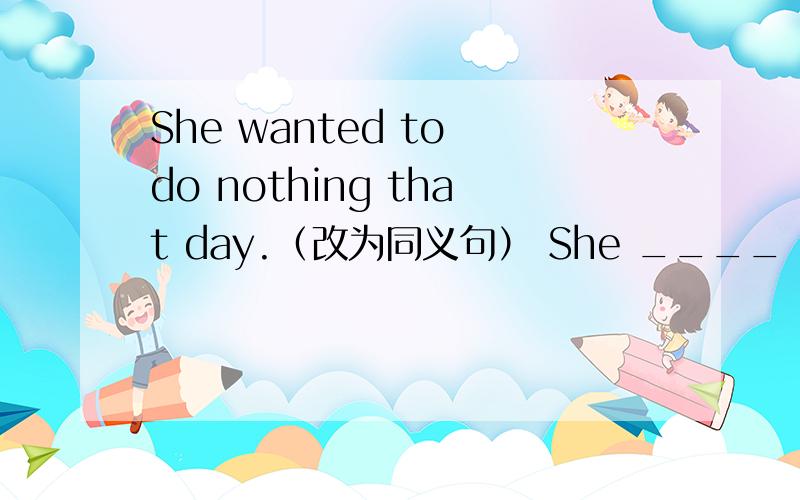 She wanted to do nothing that day.（改为同义句） She ____ ____ to do ____ that day.