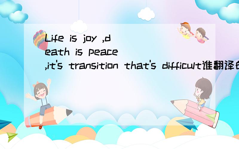 Life is joy ,death is peace ,it's transition that's difficult谁翻译的好听点,说下出处更好