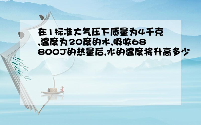 在1标准大气压下质量为4千克,温度为20度的水,吸收68800J的热量后,水的温度将升高多少