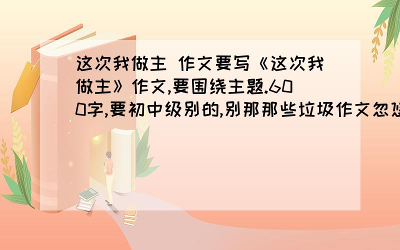 这次我做主 作文要写《这次我做主》作文,要围绕主题.600字,要初中级别的,别那那些垃圾作文忽悠我!在4：00前好哦,5月10日.