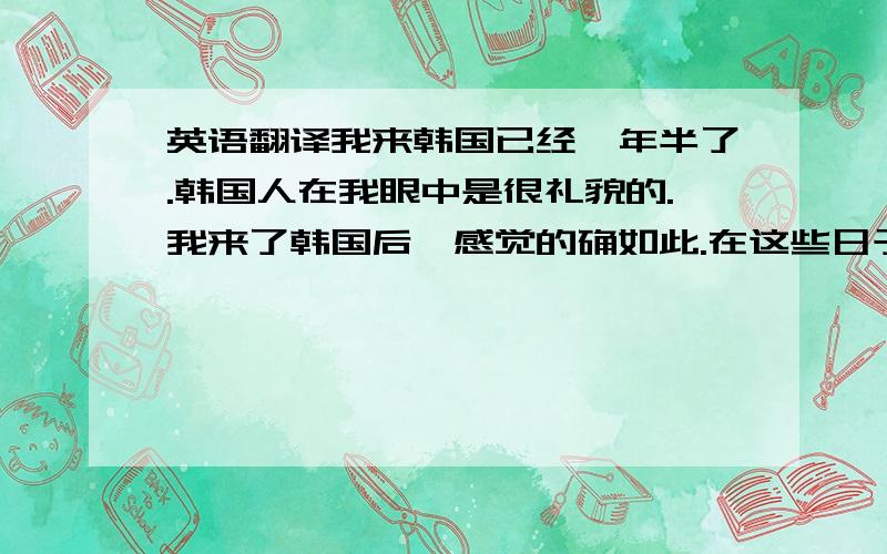 英语翻译我来韩国已经一年半了.韩国人在我眼中是很礼貌的.我来了韩国后,感觉的确如此.在这些日子里,得到韩国人的很多帮助.有一次,形象最深刻.那是初次到韩国来,和朋友到超市买了许多