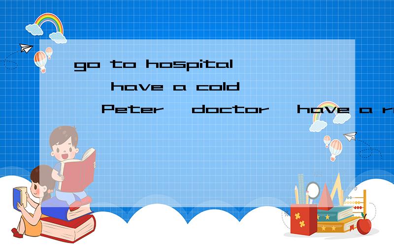 go to hospital , have a cold, Peter, doctor, have a rest, have a fever, take some medicine 用这些词