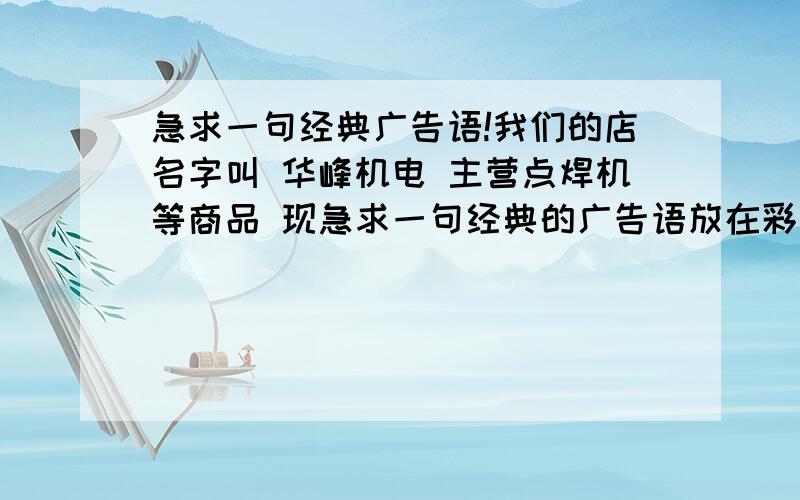 急求一句经典广告语!我们的店名字叫 华峰机电 主营点焊机等商品 现急求一句经典的广告语放在彩页上,类似“专业焊割,值得信赖” “因为专业,所以更好”这样的