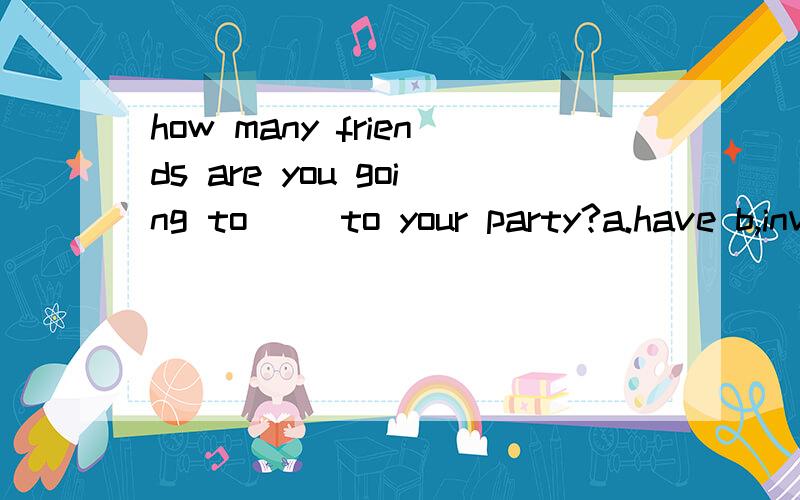 how many friends are you going to ()to your party?a.have b,invitec.wantd.feed