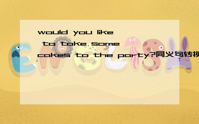 would you like to take some cakes to the party?同义句转换