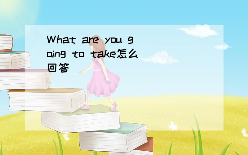 What are you going to take怎么回答