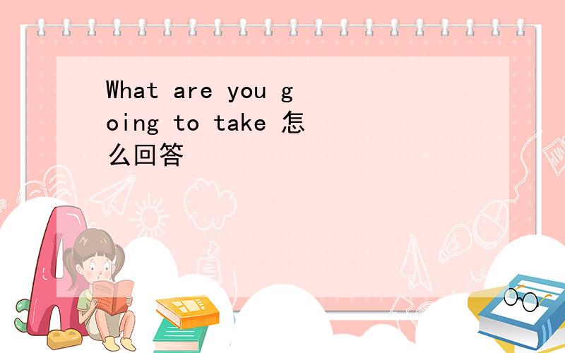 What are you going to take 怎么回答