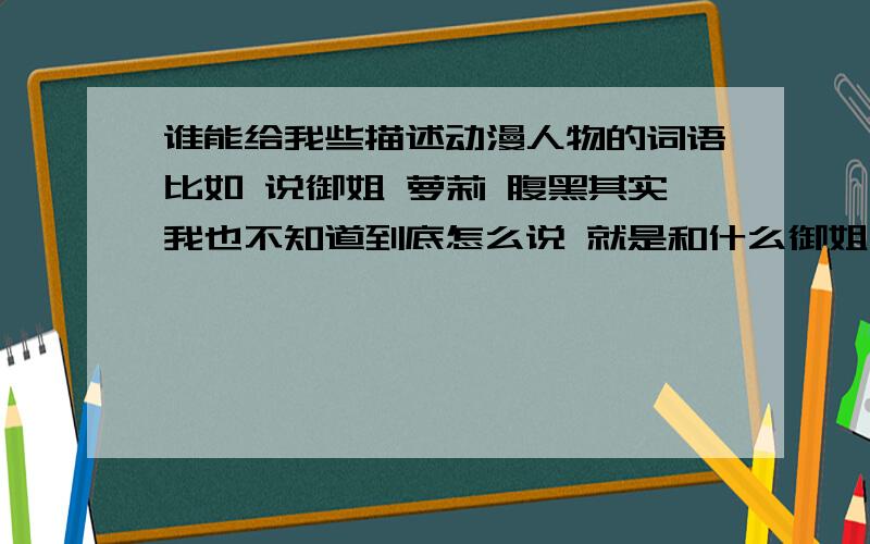 谁能给我些描述动漫人物的词语比如 说御姐 萝莉 腹黑其实我也不知道到底怎么说 就是和什么御姐 萝莉 腹黑 有关的词 大家不要挑毛病哈 看不懂的话再问我