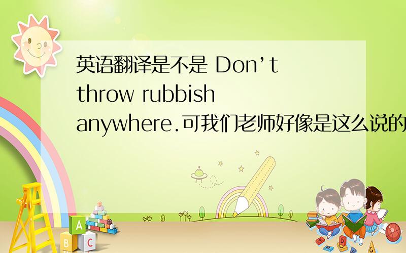 英语翻译是不是 Don’t throw rubbish anywhere.可我们老师好像是这么说的 而且这是作文里的句子 不能直接写 No littering.