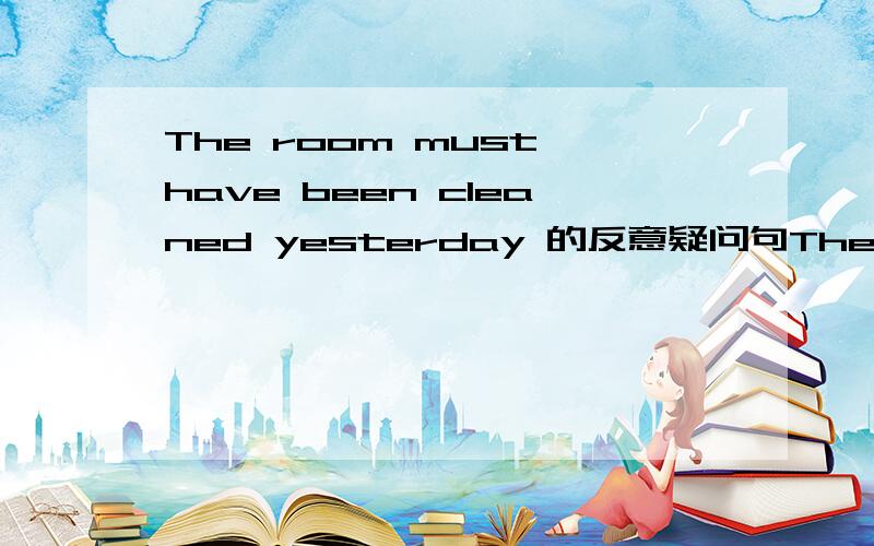 The room must have been cleaned yesterday 的反意疑问句The room must have been cleaned yesterday,wasn't it?还是 hasn't it 是不是如果去掉yesterday答案就不同了呢?