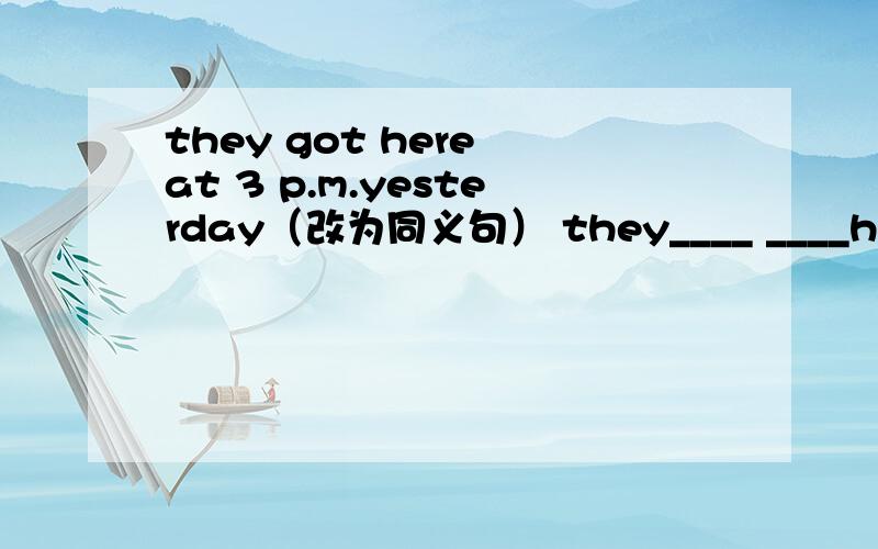 they got here at 3 p.m.yesterday（改为同义句） they____ ____here ____3 p.m.yesterday