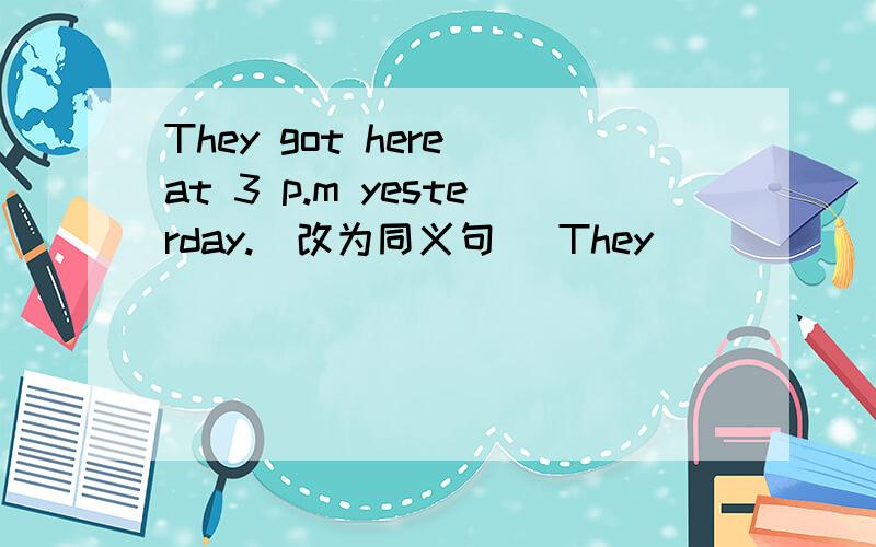 They got here at 3 p.m yesterday.（改为同义句） They_____ _____here_____3 p.m yesterday.