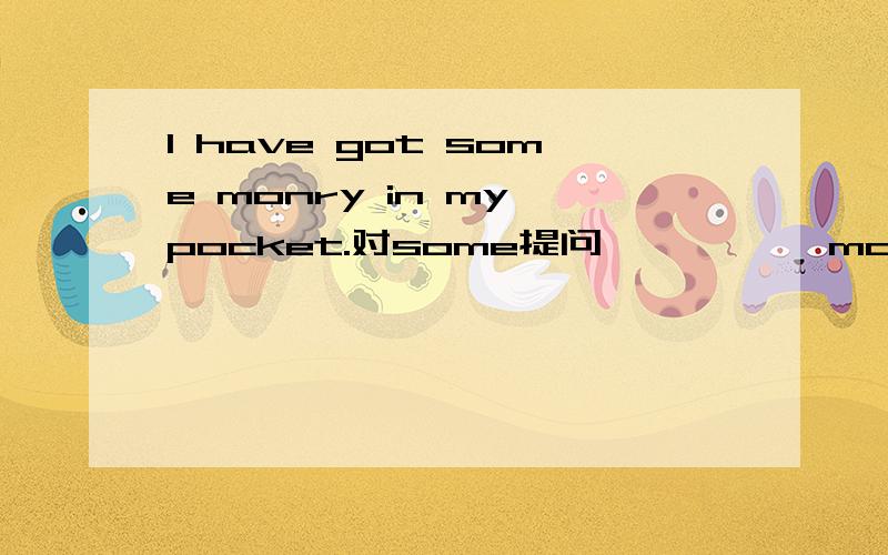 I have got some monry in my pocket.对some提问 —— —— money—— you got some pocket.请知道的人,赶快给我回答