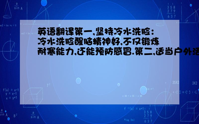 英语翻译第一,坚持冷水洗脸：冷水洗脸醒脑精神好,不仅锻炼耐寒能力,还能预防感冒.第二,适当户外活动：冬天户外活动很重要,可预防冻疮.第三,晚上用热水洗脚：有保温和助眠的功效.