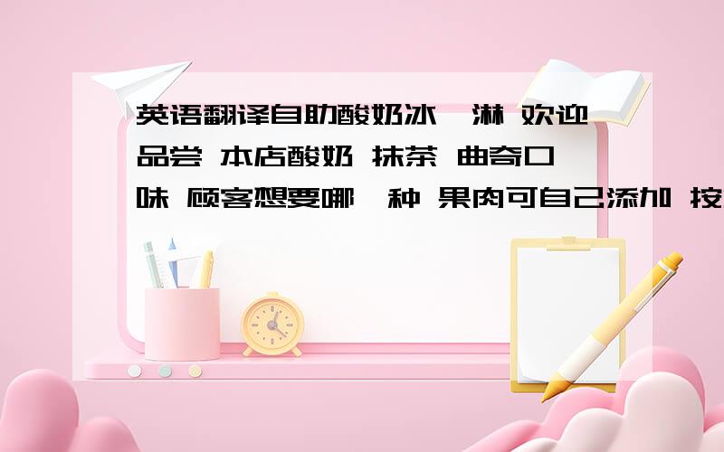 英语翻译自助酸奶冰淇淋 欢迎品尝 本店酸奶 抹茶 曲奇口味 顾客想要哪一种 果肉可自己添加 按重量称算冰淇淋价格一共是...元 欢迎下次光临