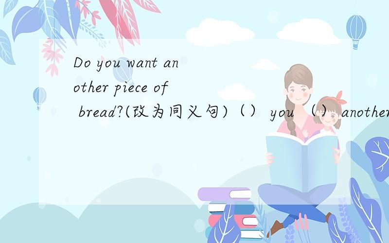 Do you want another piece of bread?(改为同义句)（） you （） another piece of bread?如何改这句?please各位学习英语的大哥大姐们回答我!please!今晚要!