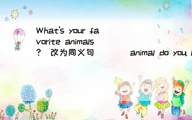 What's your favorite animals?(改为同义句）___animal do you like___?一空一词