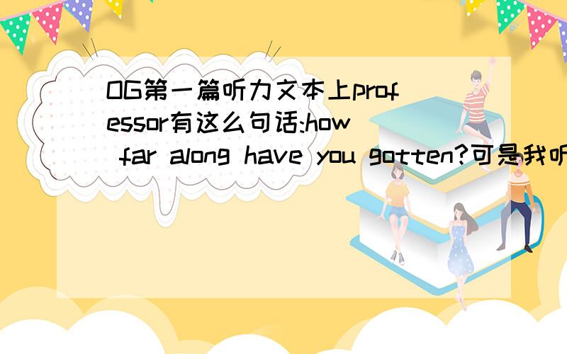 OG第一篇听力文本上professor有这么句话:how far along have you gotten?可是我听了原文感觉不是莫非有错OG第一篇听力文本上professor有这么句话:how far along have you gotten?可是我听了原文感觉不是,我听的