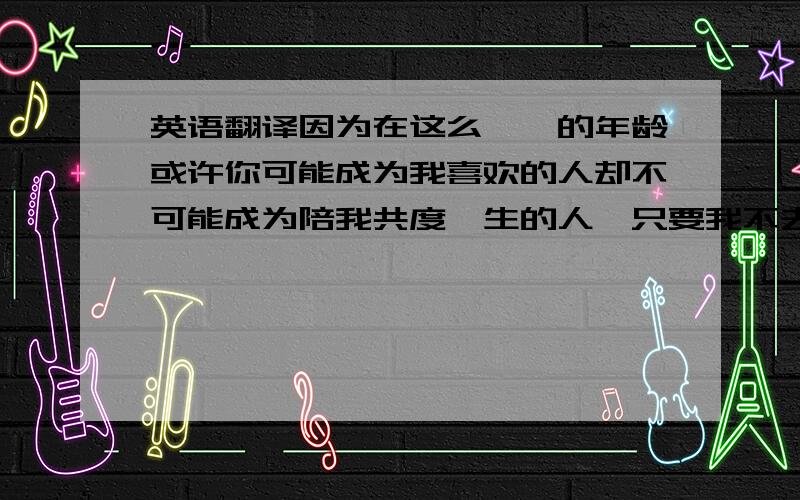 英语翻译因为在这么尴尬的年龄或许你可能成为我喜欢的人却不可能成为陪我共度一生的人,只要我不去想,肤浅的快乐其实很容易,然而,这个世界上有一个人的出现,他会和我结婚.其他人都会