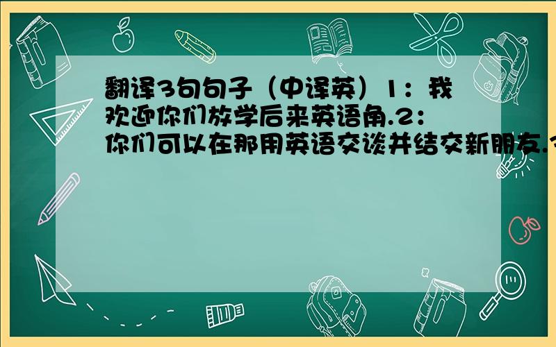 翻译3句句子（中译英）1：我欢迎你们放学后来英语角.2：你们可以在那用英语交谈并结交新朋友.3：他们第一次见面.