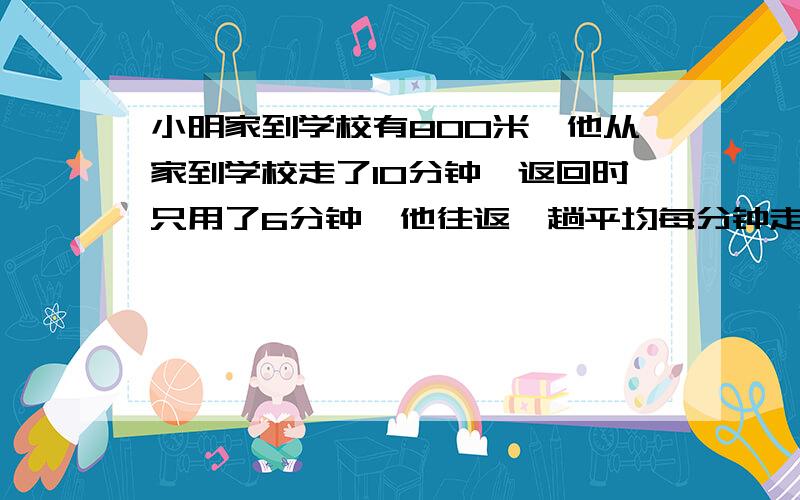 小明家到学校有800米,他从家到学校走了10分钟,返回时只用了6分钟,他往返一趟平均每分钟走了多少米