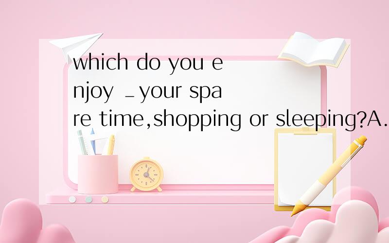 which do you enjoy ＿your spare time,shopping or sleeping?A.to spend A.spending C.sp...which do you enjoy ＿your spare time,shopping or sleeping?A.to spend A.spending C.spend D.being spend 为什么不能选B呢?