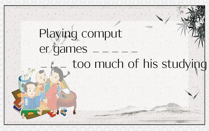 Playing computer games ________ too much of his studying time.