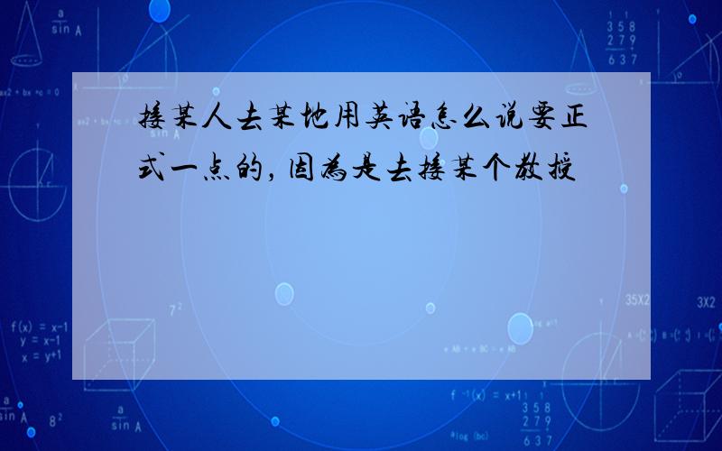 接某人去某地用英语怎么说要正式一点的，因为是去接某个教授