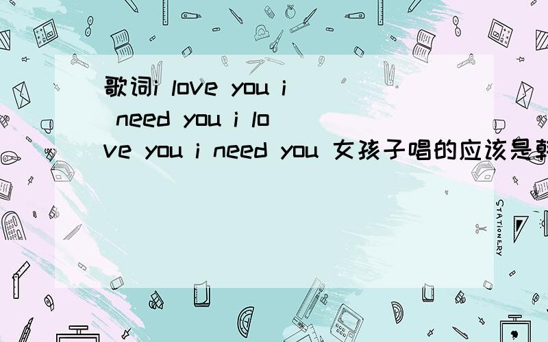 歌词i love you i need you i love you i need you 女孩子唱的应该是韩国 尤其是唱到i love you i need you i love you i need you 时候俏皮的那种感觉~找到了~是叫321对不起呵呵