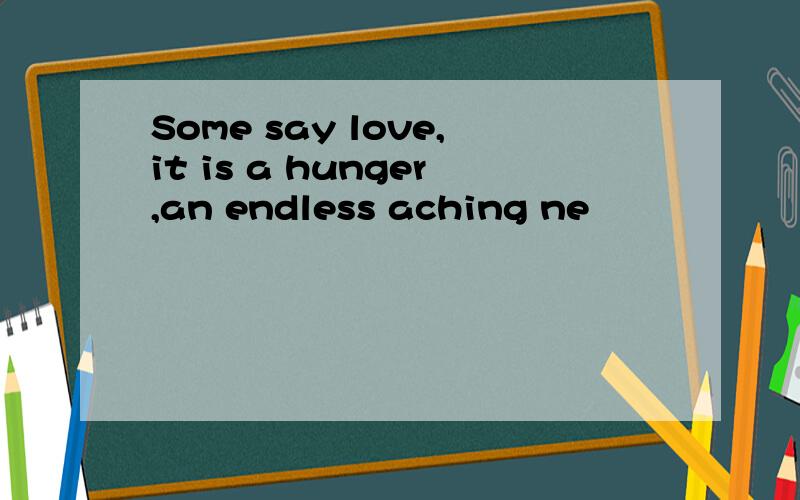 Some say love,it is a hunger,an endless aching ne