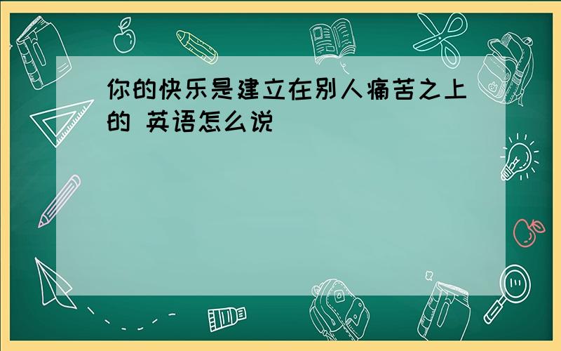 你的快乐是建立在别人痛苦之上的 英语怎么说