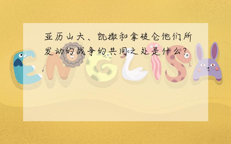 亚历山大、凯撒和拿破仑他们所发动的战争的共同之处是什么?