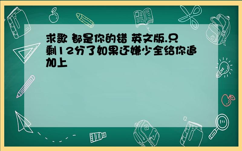 求歌 都是你的错 英文版.只剩12分了如果还嫌少全给你追加上