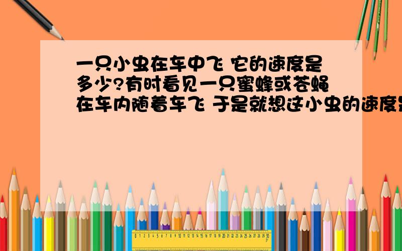 一只小虫在车中飞 它的速度是多少?有时看见一只蜜蜂或苍蝇在车内随着车飞 于是就想这小虫的速度是多少?是等于车的速度?可有时候车是开很快的 它也没被抛在后面啊 来讨论下下