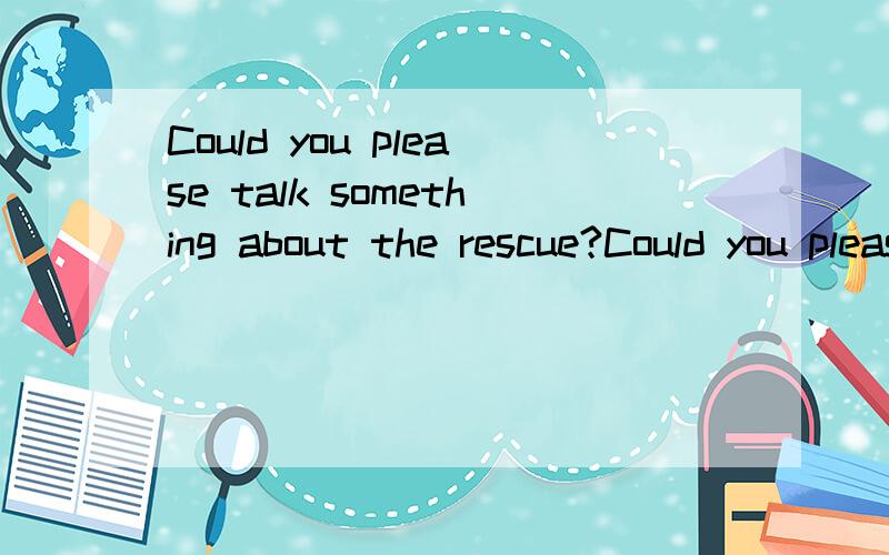 Could you please talk something about the rescue?Could you please say something about the rescue?这两个句子对吗?如何区分?