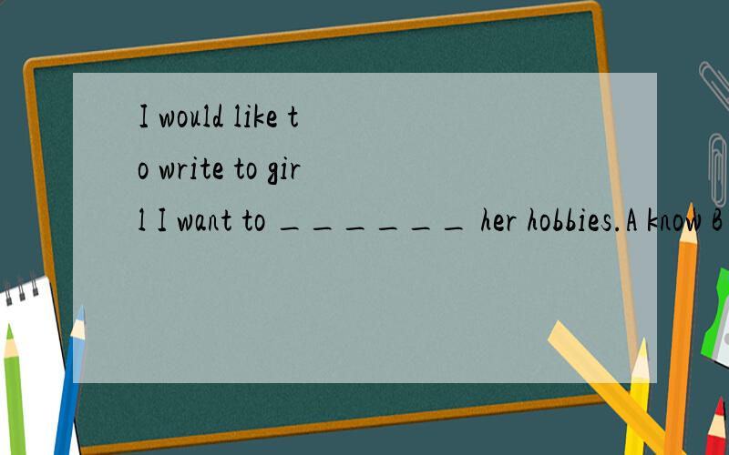 I would like to write to girl I want to ______ her hobbies.A know B know about C learn about答案上选A,但书上写的是B,我该选哪个