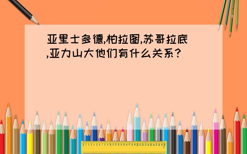 亚里士多德,柏拉图,苏哥拉底,亚力山大他们有什么关系?