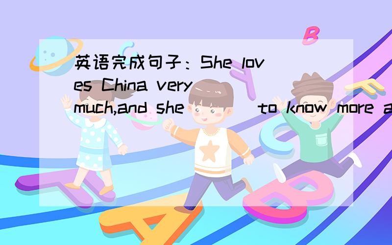 英语完成句子：She loves China very much,and she ___ to know more about China.