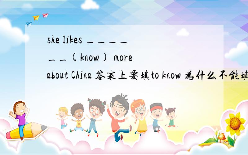 she likes ______(know) more about China 答案上要填to know 为什么不能填knowing?要理由,越快越好