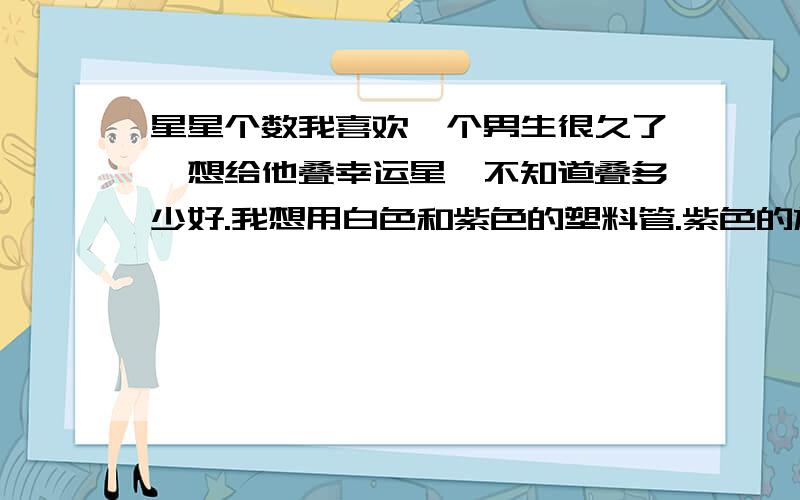 星星个数我喜欢一个男生很久了,想给他叠幸运星,不知道叠多少好.我想用白色和紫色的塑料管.紫色的放在盒子里,摆一个心的形状,白的方周围.不知道叠多少个好.白色和紫色好看吗?还是白、