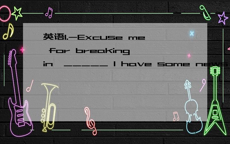 英语1.-Excuse me for breaking in,_____ I have some news for you.1.-Excuse me for breaking in,_____ I have some news for you.-______!a.Cheers b.Good luck c.Come on d.Congratulations为什么