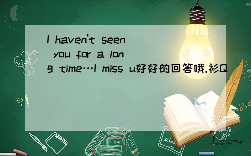 I haven't seen you for a long time…I miss u好好的回答哦.衫Q