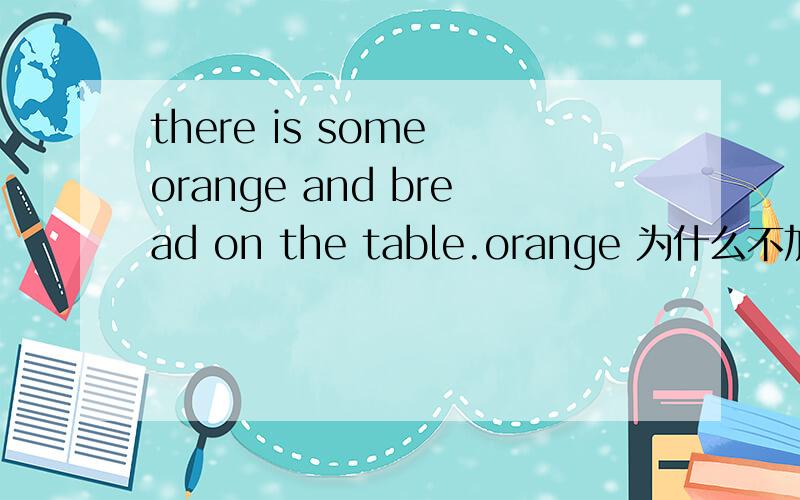 there is some orange and bread on the table.orange 为什么不加s?题错了么?还是orange and bread 作为一个整体被 some 修饰的呢?可以这样用么?