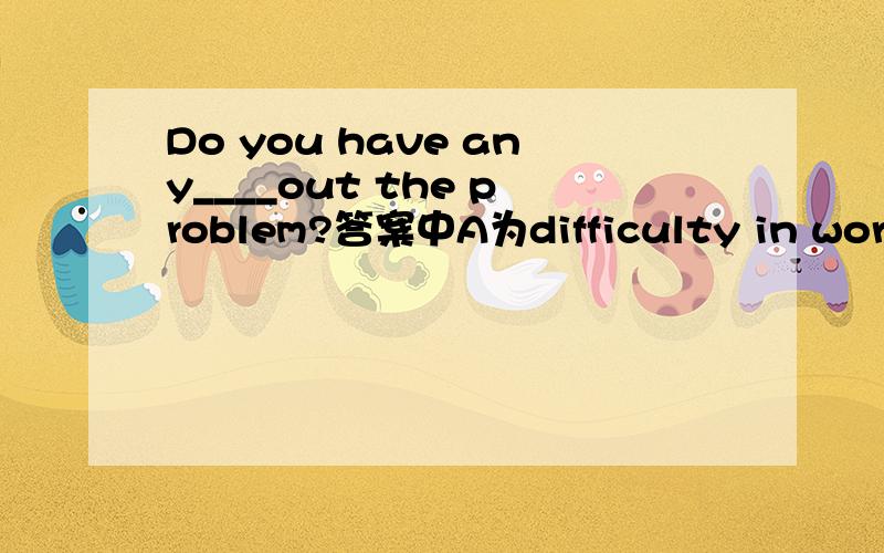 Do you have any____out the problem?答案中A为difficulty in workingC为difficulties working 已知该短语为have difficult （in）doing即in可省略 那为什么答案选A呢 any后面一般不都是跟复数的么 手机打字不容易 所以
