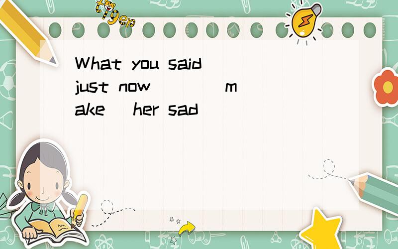 What you said just now ( )(make) her sad